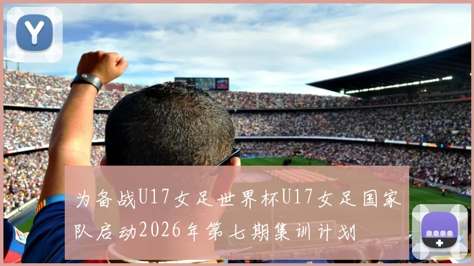 为备战U17女足世界杯U17女足国家队启动2026年第七期集训计划