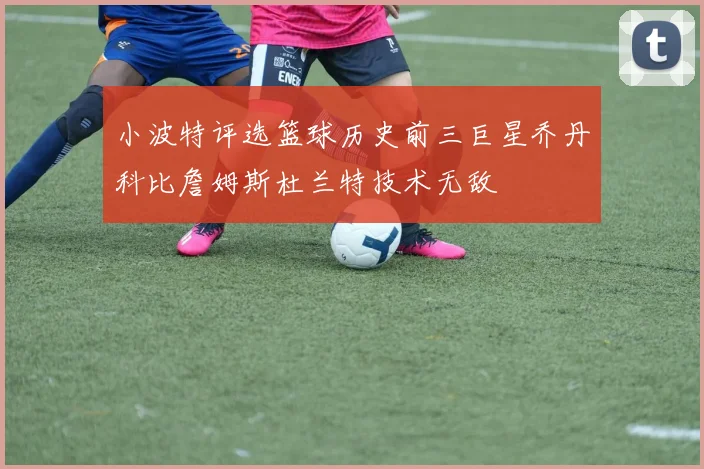小波特评选篮球历史前三巨星乔丹科比詹姆斯杜兰特技术无敌