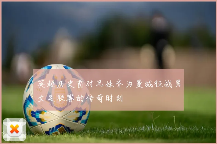 英超历史首对兄妹齐为曼城征战男女足联赛的传奇时刻