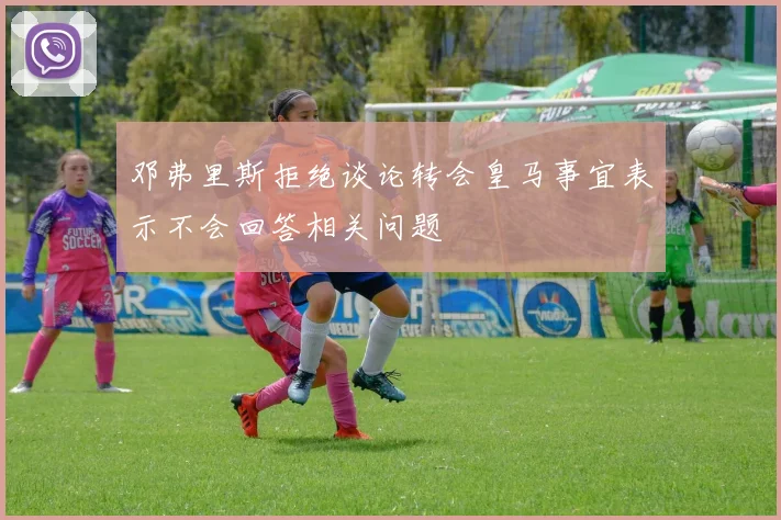 邓弗里斯拒绝谈论转会皇马事宜表示不会回答相关问题