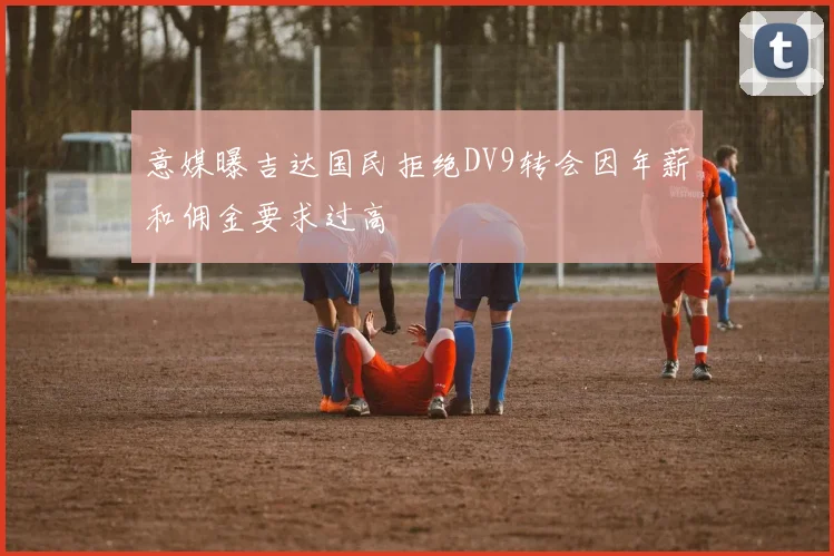 意媒曝吉达国民拒绝DV9转会因年薪和佣金要求过高