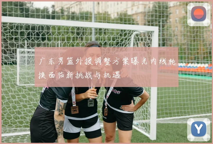 广东男篮外援调整方案曝光内线轮换面临新挑战与机遇